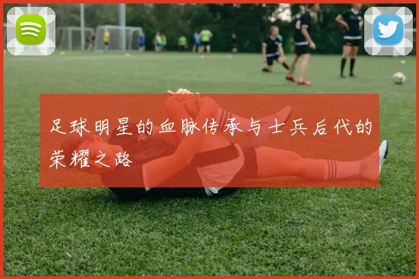 足球明星的血脉传承与士兵后代的荣耀之路