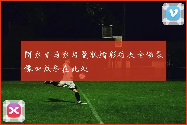 阿尔克马尔与曼联精彩对决全场录像回放尽在此处