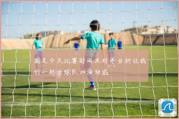 国足今天比赛时间及对手分析让我们一起为球队加油助威