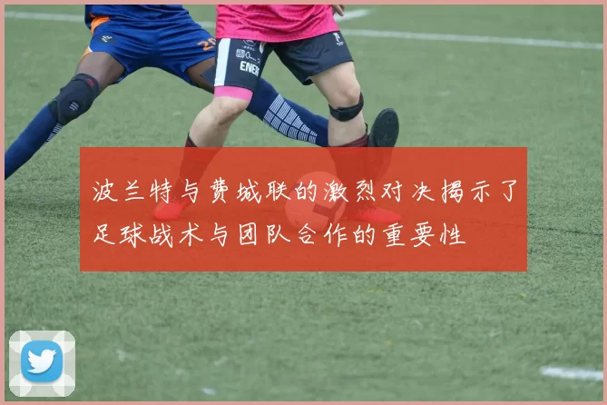 波兰特与费城联的激烈对决揭示了足球战术与团队合作的重要性