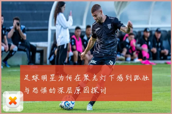 足球明星为何在聚光灯下感到孤独与恐惧的深层原因探讨