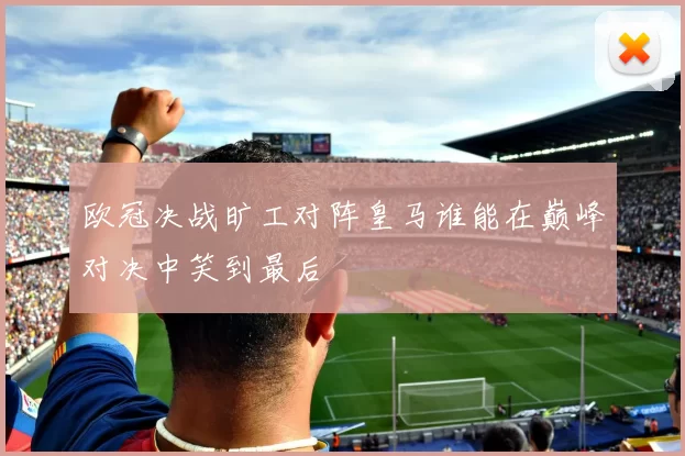 欧冠决战旷工对阵皇马谁能在巅峰对决中笑到最后
