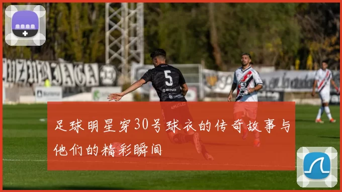 足球明星穿30号球衣的传奇故事与他们的精彩瞬间