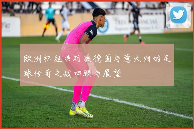 欧洲杯经典对决德国与意大利的足球传奇之战回顾与展望