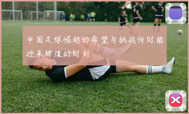 中国足球崛起的希望与挑战何时能迎来辉煌的时刻